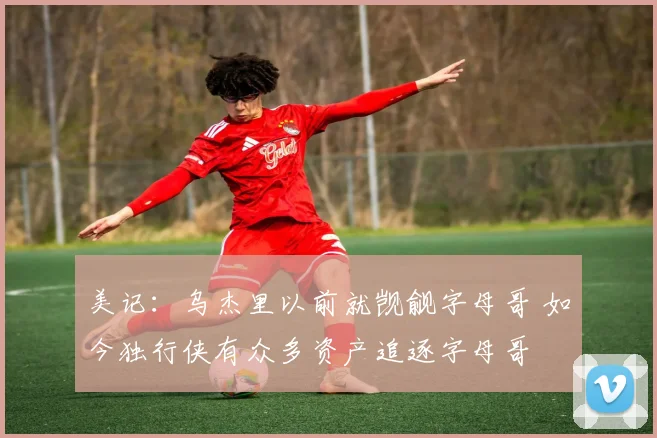 美记：乌杰里以前就觊觎字母哥 如今独行侠有众多资产追逐字母哥