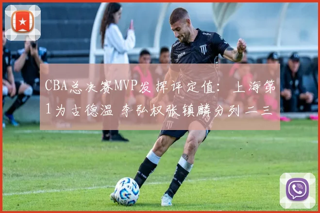 CBA总决赛MVP发挥评定值：上海第1为古德温 李弘权张镇麟分列二三