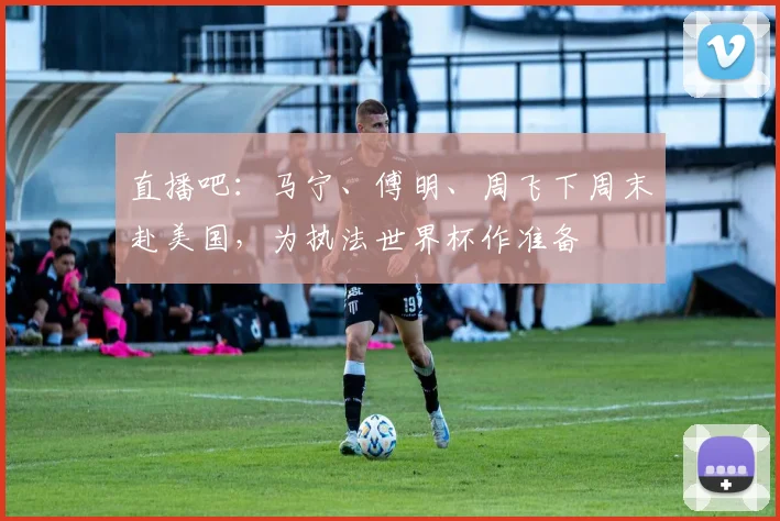 直播吧：马宁、傅明、周飞下周末赴美国，为执法世界杯作准备