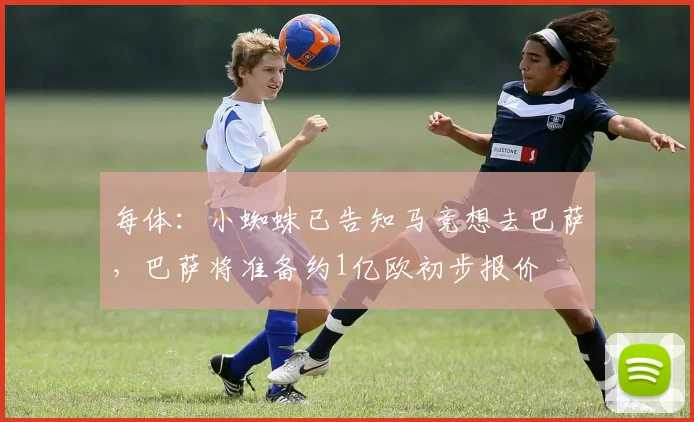 每体：小蜘蛛已告知马竞想去巴萨，巴萨将准备约1亿欧初步报价