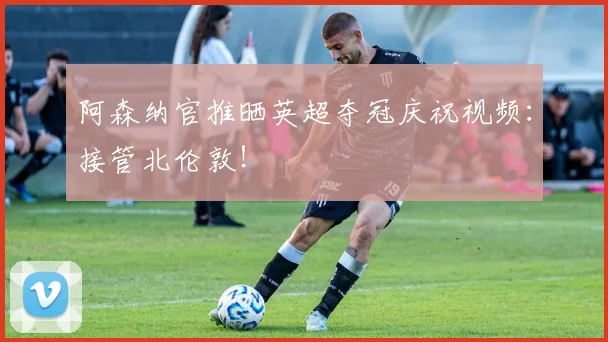 阿森纳官推晒英超夺冠庆祝视频：接管北伦敦！